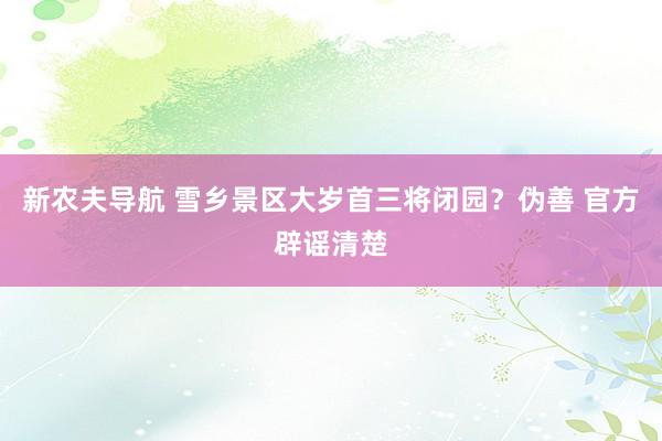 新农夫导航 雪乡景区大岁首三将闭园？伪善 官方辟谣清楚