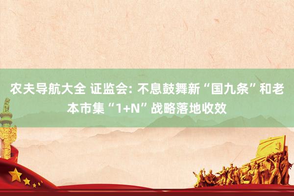 农夫导航大全 证监会: 不息鼓舞新“国九条”和老本市集“1+N”战略落地收效
