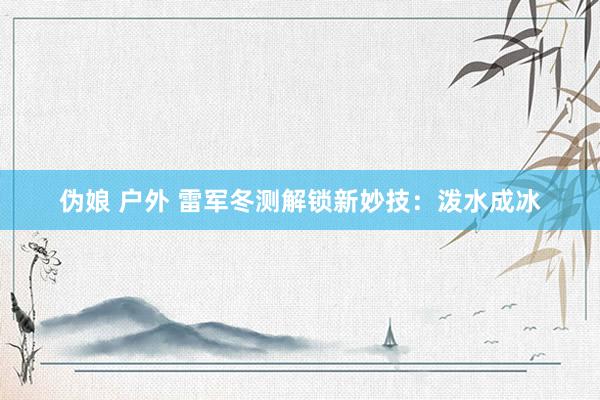 伪娘 户外 雷军冬测解锁新妙技：泼水成冰