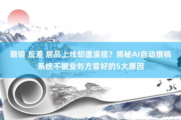 眼镜 反差 居品上线却遭漠视？揭秘AI自动撰稿系统不被业务方爱好的5大原因