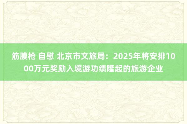 筋膜枪 自慰 北京市文旅局：2025年将安排1000万元奖励入境游功绩隆起的旅游企业