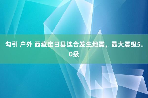 勾引 户外 西藏定日县连合发生地震，最大震级5.0级