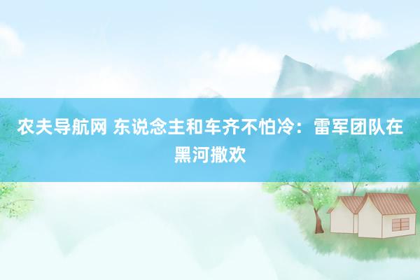 农夫导航网 东说念主和车齐不怕冷：雷军团队在黑河撒欢