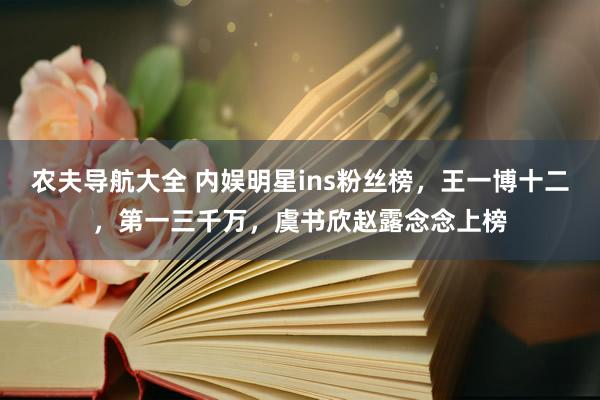 农夫导航大全 内娱明星ins粉丝榜，王一博十二，第一三千万，虞书欣赵露念念上榜