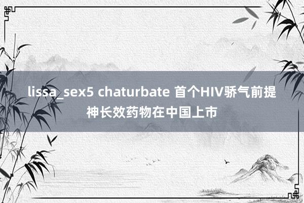 lissa_sex5 chaturbate 首个HIV骄气前提神长效药物在中国上市