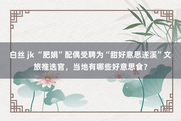 白丝 jk “肥娟”配偶受聘为“甜好意思遂溪”文旅推选官，当地有哪些好意思食？