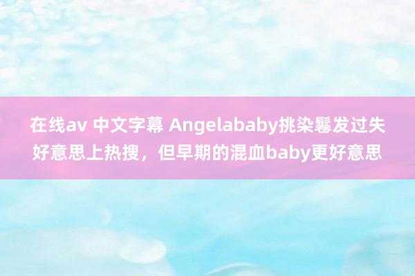 在线av 中文字幕 Angelababy挑染鬈发过失好意思上热搜，但早期的混血baby更好意思