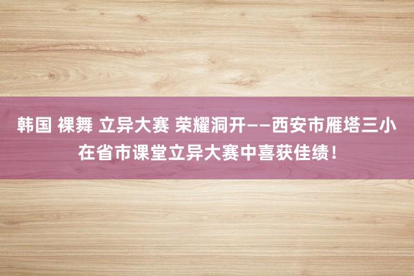 韩国 裸舞 立异大赛 荣耀洞开——西安市雁塔三小在省市课堂立异大赛中喜获佳绩！
