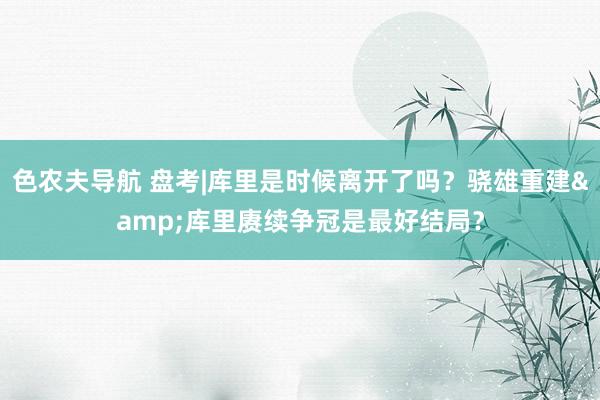 色农夫导航 盘考|库里是时候离开了吗？骁雄重建&库里赓续争冠是最好结局？