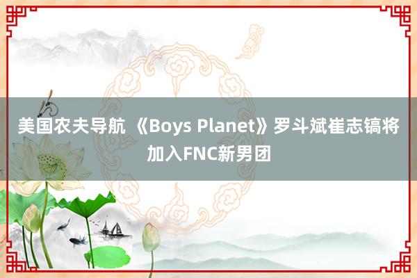 美国农夫导航 《Boys Planet》罗斗斌崔志镐将加入FNC新男团