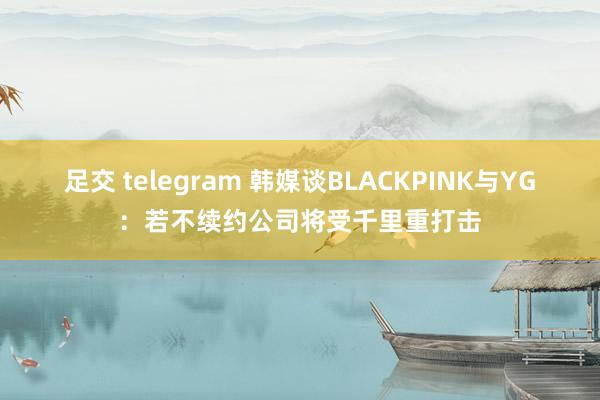 足交 telegram 韩媒谈BLACKPINK与YG：若不续约公司将受千里重打击