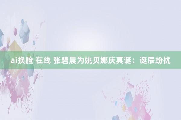 ai换脸 在线 张碧晨为姚贝娜庆冥诞：诞辰纷扰