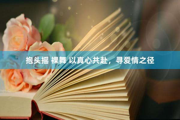 抱头摇 裸舞 以真心共赴，寻爱情之径