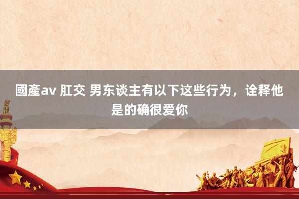 國產av 肛交 男东谈主有以下这些行为，诠释他是的确很爱你