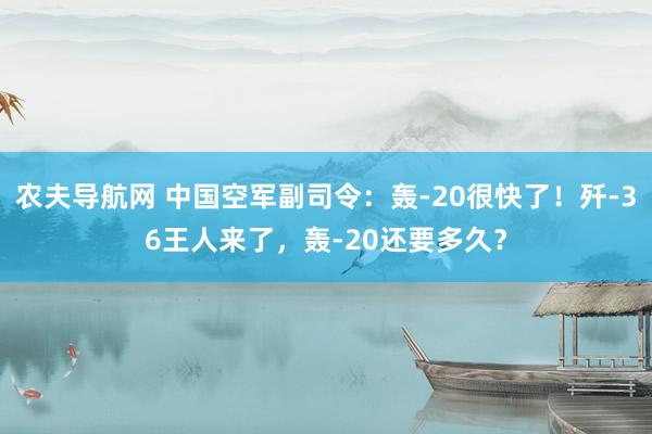 农夫导航网 中国空军副司令：轰-20很快了！歼-36王人来了，轰-20还要多久？