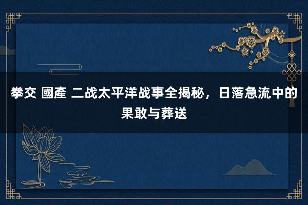 拳交 國產 二战太平洋战事全揭秘，日落急流中的果敢与葬送