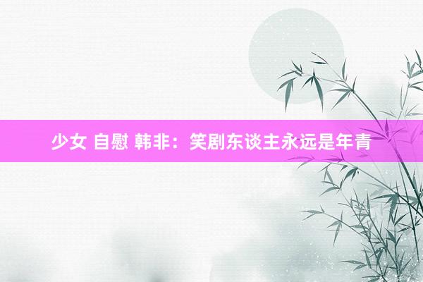 少女 自慰 韩非：笑剧东谈主永远是年青