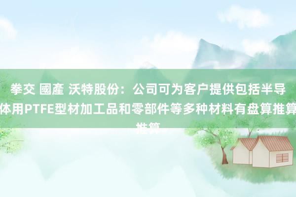 拳交 國產 沃特股份：公司可为客户提供包括半导体用PTFE型材加工品和零部件等多种材料有盘算推算