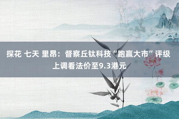 探花 七天 里昂：督察丘钛科技“跑赢大市”评级 上调看法价至9.3港元