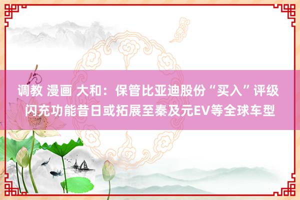 调教 漫画 大和：保管比亚迪股份“买入”评级 闪充功能昔日或拓展至秦及元EV等全球车型