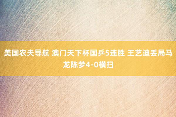 美国农夫导航 澳门天下杯国乒5连胜 王艺迪丢局马龙陈梦4-0横扫