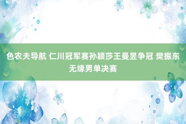 色农夫导航 仁川冠军赛孙颖莎王曼昱争冠 樊振东无缘男单决赛