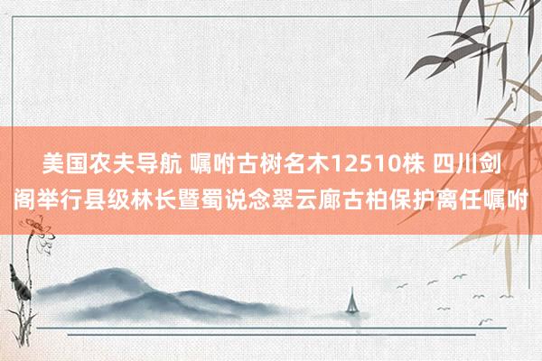 美国农夫导航 嘱咐古树名木12510株 四川剑阁举行县级林长暨蜀说念翠云廊古柏保护离任嘱咐