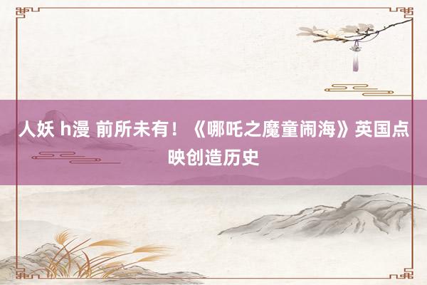 人妖 h漫 前所未有！《哪吒之魔童闹海》英国点映创造历史