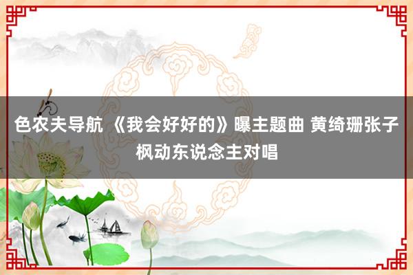 色农夫导航 《我会好好的》曝主题曲 黄绮珊张子枫动东说念主对唱