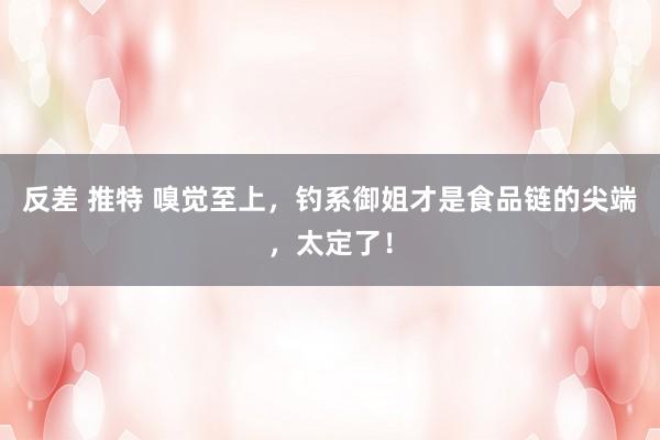 反差 推特 嗅觉至上，钓系御姐才是食品链的尖端，太定了！