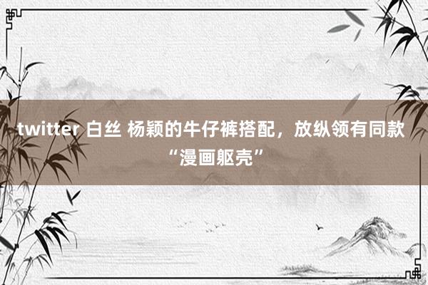 twitter 白丝 杨颖的牛仔裤搭配，放纵领有同款 “漫画躯壳”