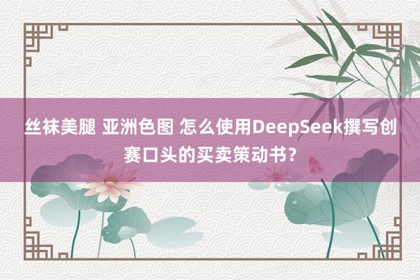 丝袜美腿 亚洲色图 怎么使用DeepSeek撰写创赛口头的买卖策动书？