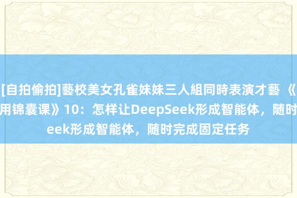 [自拍偷拍]藝校美女孔雀妹妹三人組同時表演才藝 《DeepSeek实用锦囊课》10：怎样让DeepSeek形成智能体，随时完成固定任务