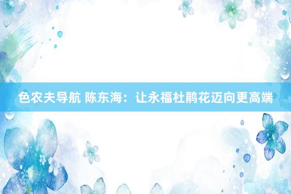 色农夫导航 陈东海：让永福杜鹃花迈向更高端