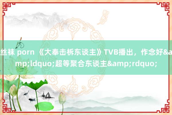 丝袜 porn 《大奉击柝东谈主》TVB播出，作念好&ldquo;超等聚合东谈主&rdquo;