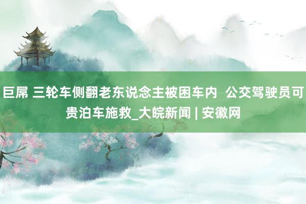 巨屌 三轮车侧翻老东说念主被困车内  公交驾驶员可贵泊车施救_大皖新闻 | 安徽网