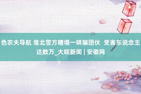 色农夫导航 淮北警方糟塌一哄骗团伙  受害东说念主达数万_大皖新闻 | 安徽网