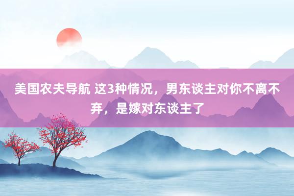美国农夫导航 这3种情况，男东谈主对你不离不弃，是嫁对东谈主了