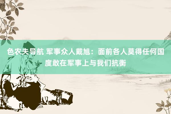 色农夫导航 军事众人戴旭：面前各人莫得任何国度敢在军事上与我们抗衡