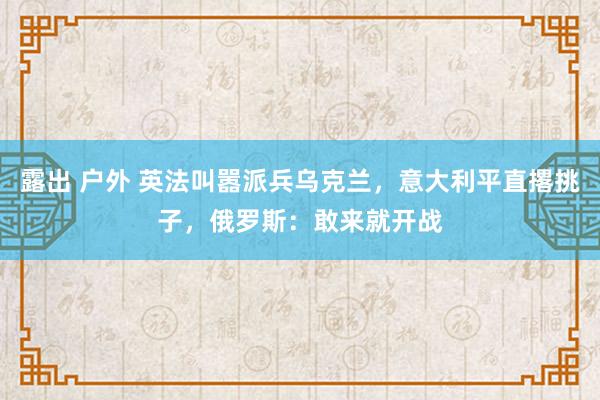 露出 户外 英法叫嚣派兵乌克兰，意大利平直撂挑子，俄罗斯：敢来就开战