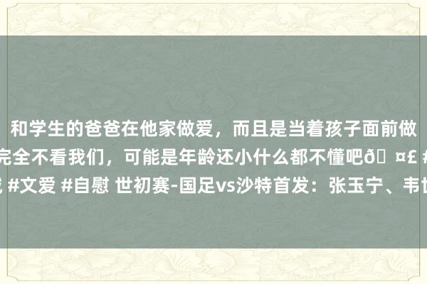 和学生的爸爸在他家做爱，而且是当着孩子面前做爱，太刺激了，孩子完全不看我们，可能是年龄还小什么都不懂吧🤣 #同城 #文爱 #自慰 世初赛-国足vs沙特首发：张玉宁、韦世豪、王上源出战，塞鸟替补