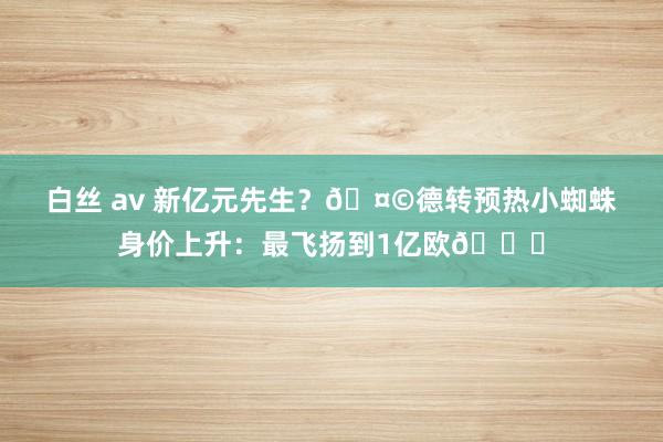 白丝 av 新亿元先生？🤩德转预热小蜘蛛身价上升：最飞扬到1亿欧🚀