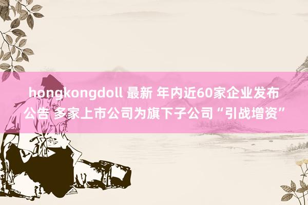 hongkongdoll 最新 年内近60家企业发布公告 多家上市公司为旗下子公司“引战增资”