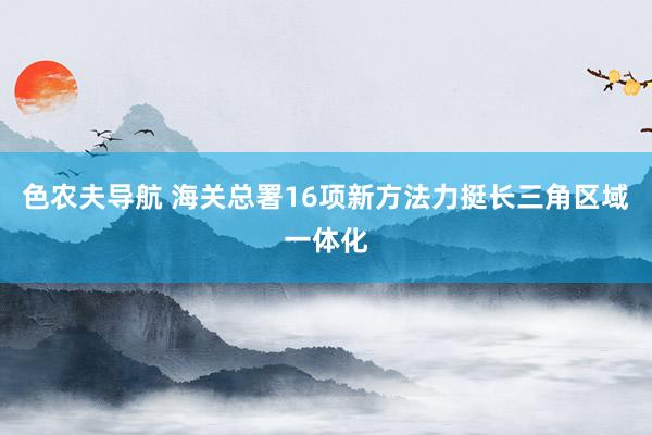 色农夫导航 海关总署16项新方法力挺长三角区域一体化