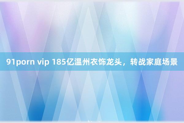 91porn vip 185亿温州衣饰龙头，转战家庭场景