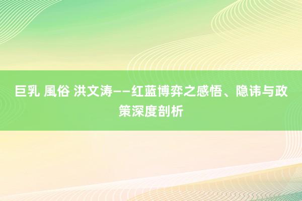 巨乳 風俗 洪文涛——红蓝博弈之感悟、隐讳与政策深度剖析