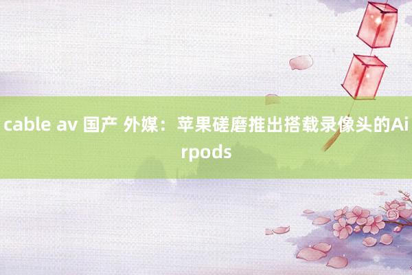 cable av 国产 外媒：苹果磋磨推出搭载录像头的Airpods