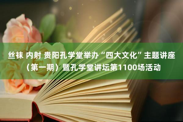 丝袜 内射 贵阳孔学堂举办“四大文化”主题讲座（第一期）暨孔学堂讲坛第1100场活动