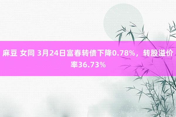 麻豆 女同 3月24日富春转债下降0.78%，转股溢价率36.73%