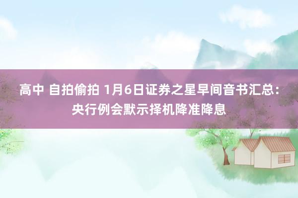 高中 自拍偷拍 1月6日证券之星早间音书汇总：央行例会默示择机降准降息